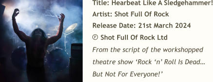 Title: Hearbeat Like A Sledgehammer! Artist: Shot Full Of Rock Release Date: 21st March 2024     Shot Full Of Rock Ltd From the script of the workshopped theatre show ‘Rock ‘n’ Roll Is Dead… But Not For Everyone!’ P