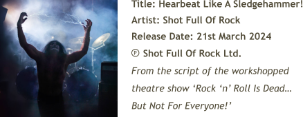 Title: Hearbeat Like A Sledgehammer! Artist: Shot Full Of Rock Release Date: 21st March 2024     Shot Full Of Rock Ltd. From the script of the workshopped theatre show ‘Rock ‘n’ Roll Is Dead… But Not For Everyone!’ P